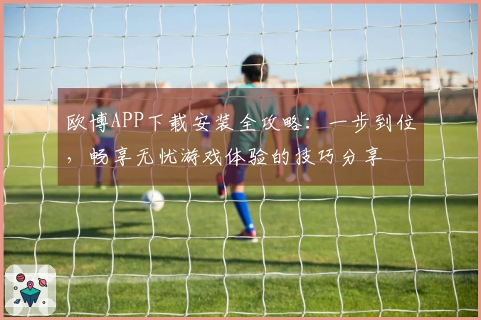 欧博APP下载安装全攻略：一步到位，畅享无忧游戏体验的技巧分享