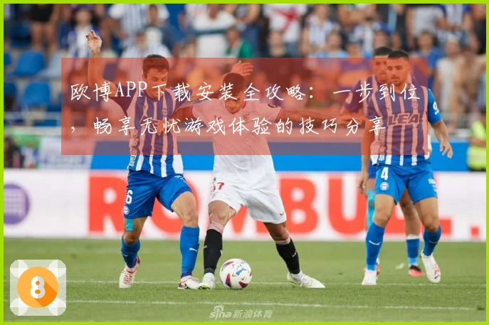 欧博APP下载安装全攻略：一步到位，畅享无忧游戏体验的技巧分享